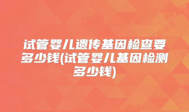 试管婴儿遗传基因检查要多少钱(试管婴儿基因检测多少钱)