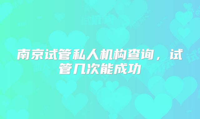 南京试管私人机构查询，试管几次能成功