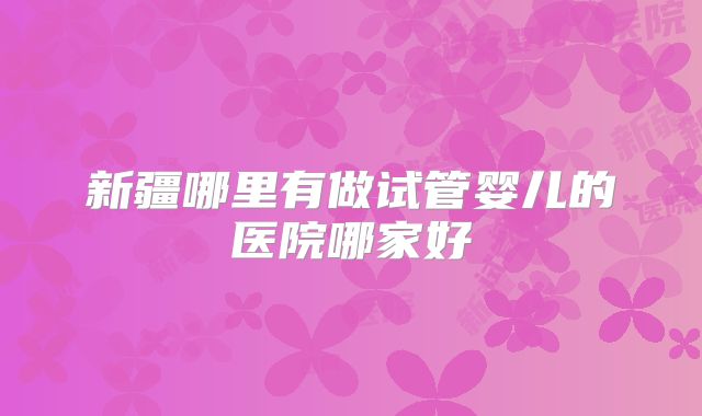 新疆哪里有做试管婴儿的医院哪家好