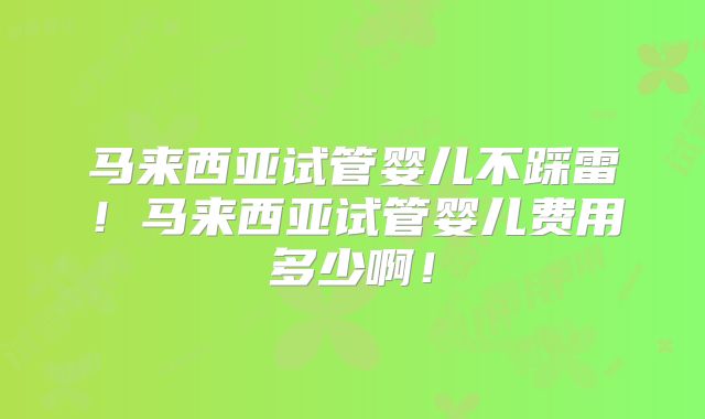 马来西亚试管婴儿不踩雷！马来西亚试管婴儿费用多少啊！