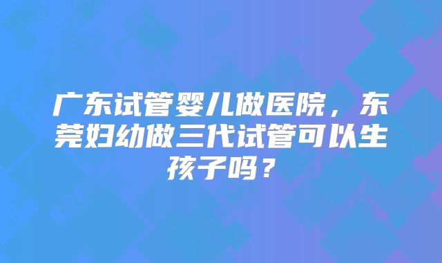 广东试管婴儿做医院，东莞妇幼做三代试管可以生孩子吗？