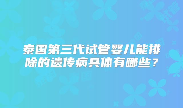 泰国第三代试管婴儿能排除的遗传病具体有哪些？