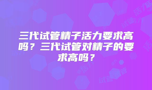三代试管精子活力要求高吗？三代试管对精子的要求高吗？