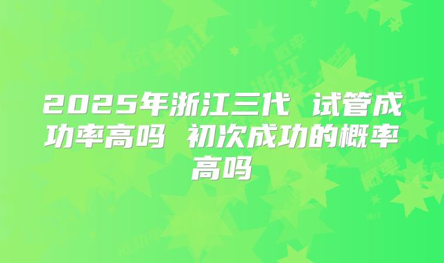 2025年浙江三代 试管成功率高吗 初次成功的概率高吗