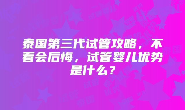 泰国第三代试管攻略，不看会后悔，试管婴儿优势是什么？