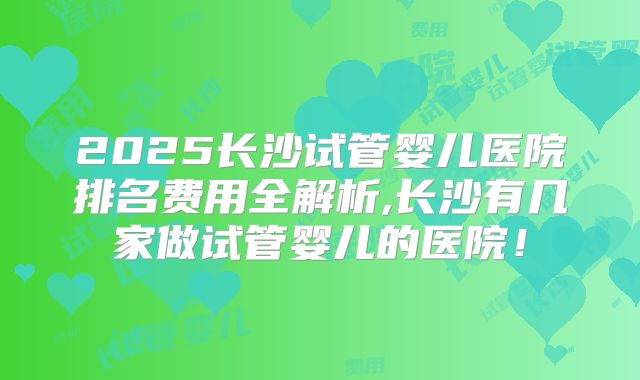 2025长沙试管婴儿医院排名费用全解析,长沙有几家做试管婴儿的医院！