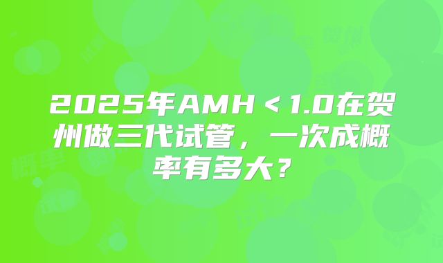 2025年AMH＜1.0在贺州做三代试管，一次成概率有多大？