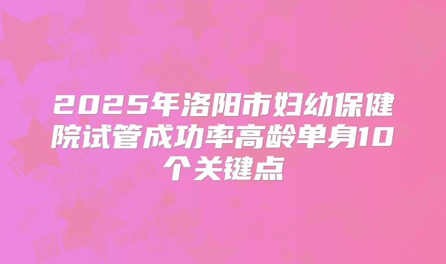 2025年洛阳市妇幼保健院试管成功率高龄单身10个关键点