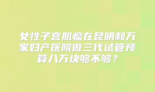 女性子宫肌瘤在昆明和万家妇产医院做三代试管预算八万块够不够？
