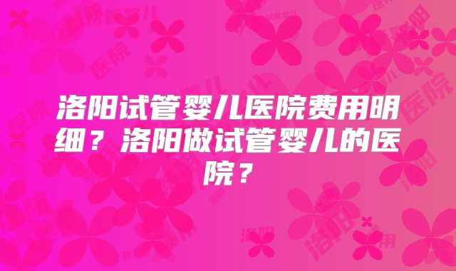 洛阳试管婴儿医院费用明细？洛阳做试管婴儿的医院？