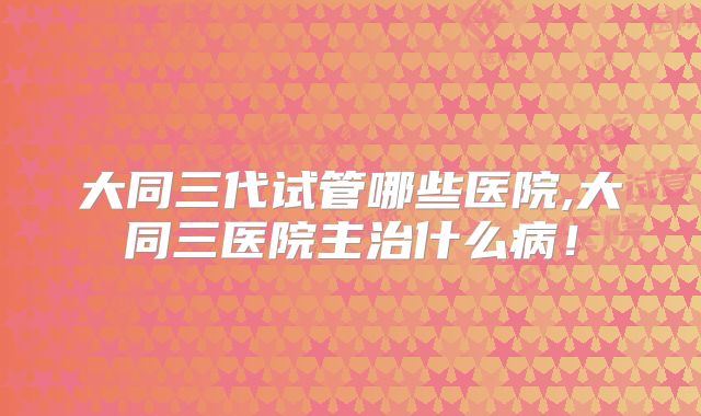 大同三代试管哪些医院,大同三医院主治什么病！