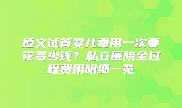 遵义试管婴儿费用一次要花多少钱?私立医院全过程费用明细一览