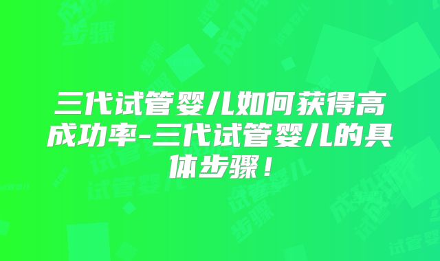 三代试管婴儿如何获得高成功率-三代试管婴儿的具体步骤！