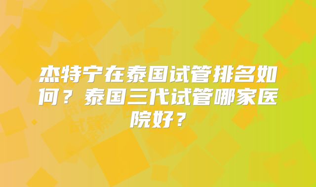 杰特宁在泰国试管排名如何?泰国三代试管哪家医院好?