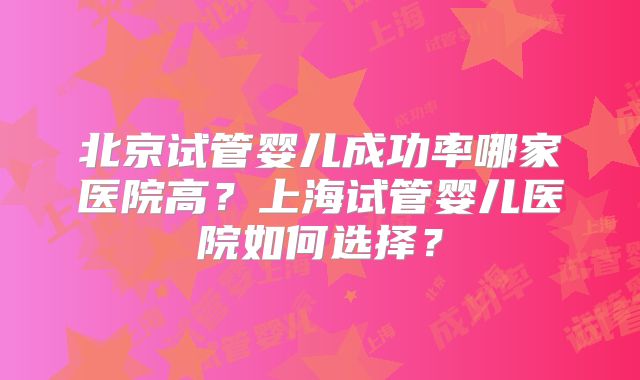 北京试管婴儿成功率哪家医院高？上海试管婴儿医院如何选择？