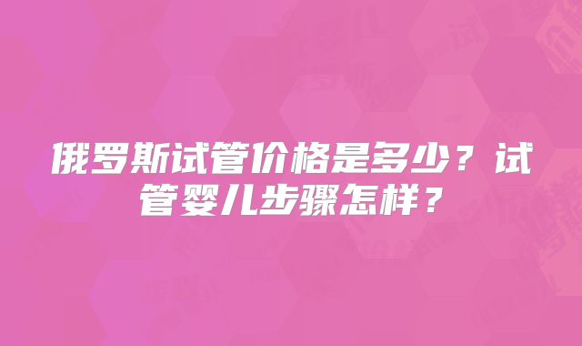 俄罗斯试管价格是多少？试管婴儿步骤怎样？