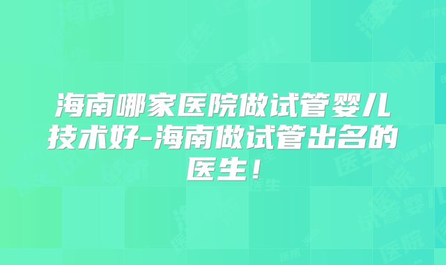 海南哪家医院做试管婴儿技术好-海南做试管出名的医生！
