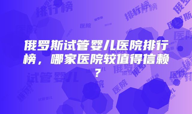 俄罗斯试管婴儿医院排行榜，哪家医院较值得信赖？