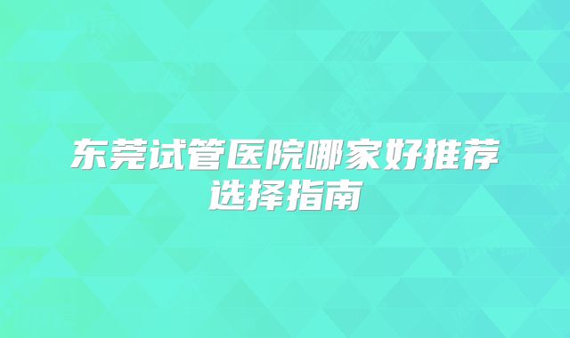 东莞试管医院哪家好推荐选择指南
