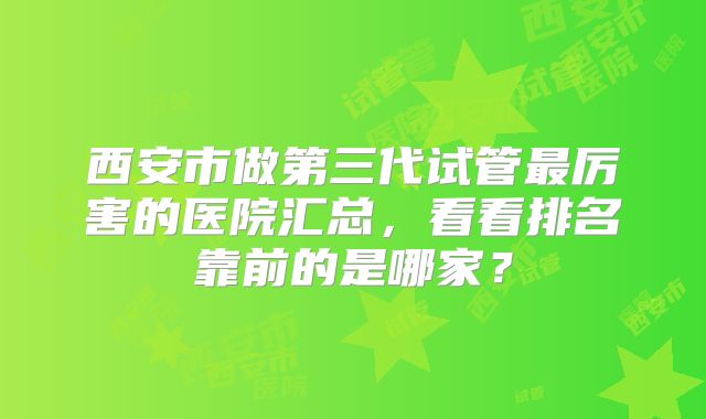 西安市做第三代试管最厉害的医院汇总，看看排名靠前的是哪家？