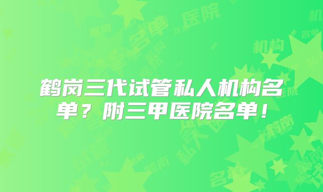 鹤岗三代试管私人机构名单？附三甲医院名单！