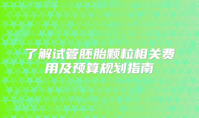 了解试管胚胎颗粒相关费用及预算规划指南