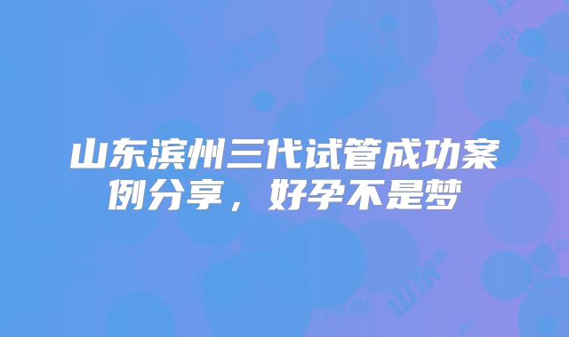 山东滨州三代试管成功案例分享,好孕不是梦