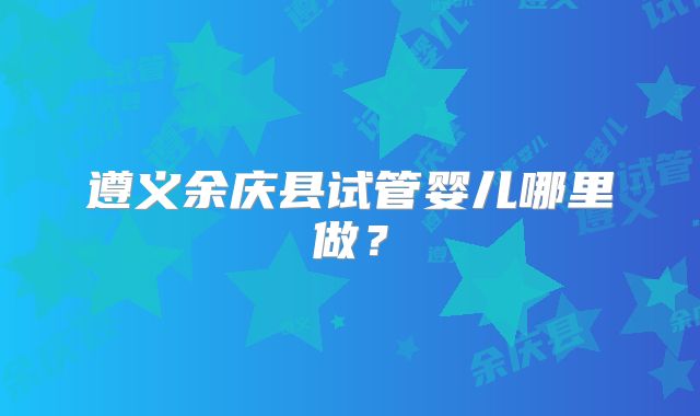 遵义余庆县试管婴儿哪里做?