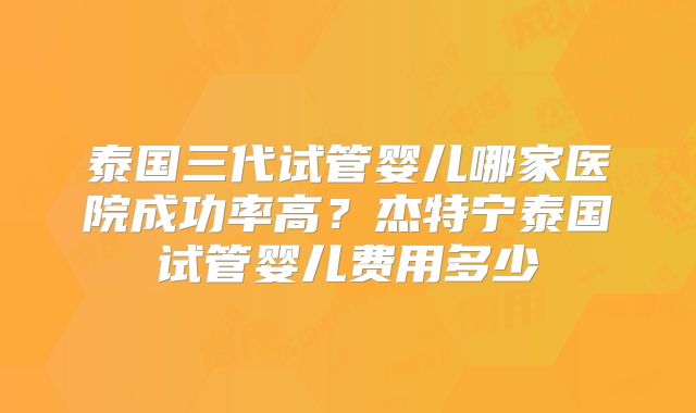 泰国三代试管婴儿哪家医院成功率高？杰特宁泰国试管婴儿费用多少