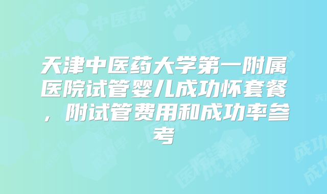 天津中医药大学第一附属医院试管婴儿成功怀套餐，附试管费用和成功率参考