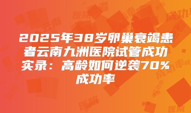 2025年38岁卵巢衰竭患者云南九洲医院试管成功实录：高龄如何逆袭70%成功率