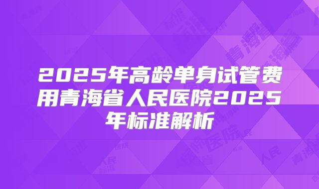 2025年高龄单身试管费用青海省人民医院2025年标准解析