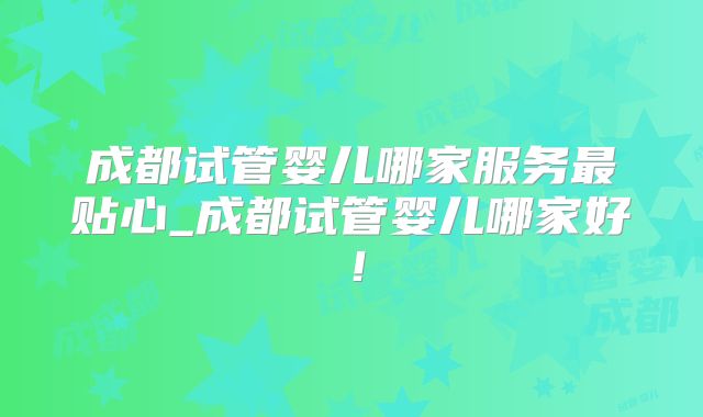 成都试管婴儿哪家服务最贴心_成都试管婴儿哪家好！