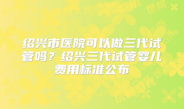 绍兴市医院可以做三代试管吗？绍兴三代试管婴儿费用标准公布