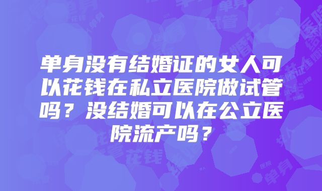单身没有结婚证的女人可以花钱在私立医院做试管吗？没结婚可以在公立医院流产吗？
