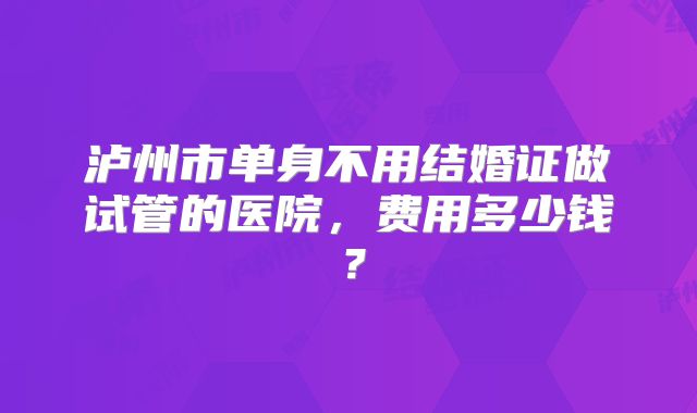 泸州市单身不用结婚证做试管的医院,费用多少钱?
