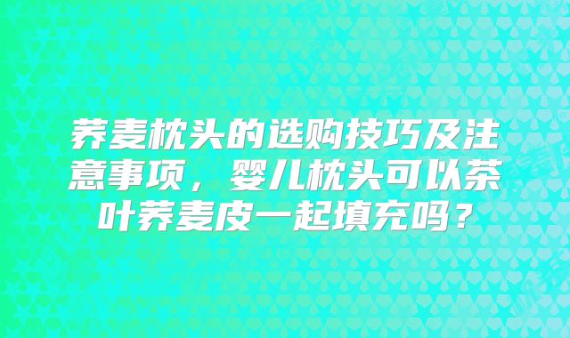 荞麦枕头的选购技巧及注意事项，婴儿枕头可以茶叶荞麦皮一起填充吗？