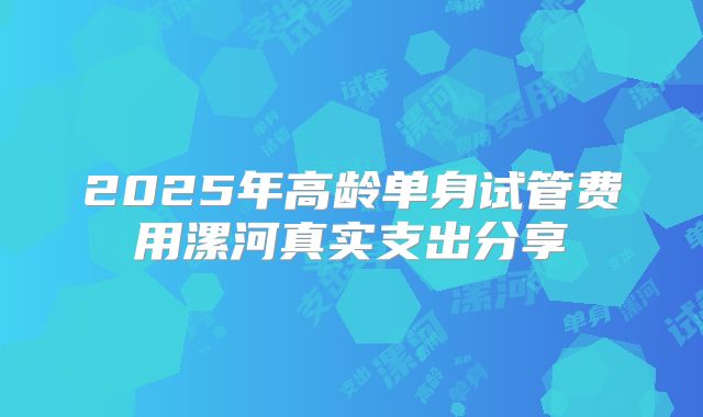 2025年高龄单身试管费用漯河真实支出分享