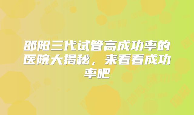 邵阳三代试管高成功率的医院大揭秘，来看看成功率吧