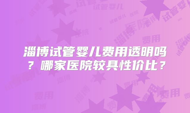 淄博试管婴儿费用透明吗？哪家医院较具性价比？