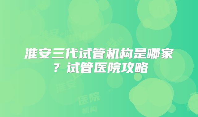 淮安三代试管机构是哪家？试管医院攻略