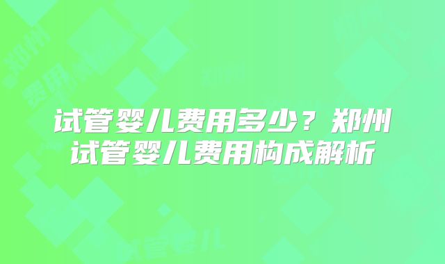 试管婴儿费用多少？郑州试管婴儿费用构成解析