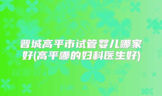 晋城高平市试管婴儿哪家好(高平哪的妇科医生好)