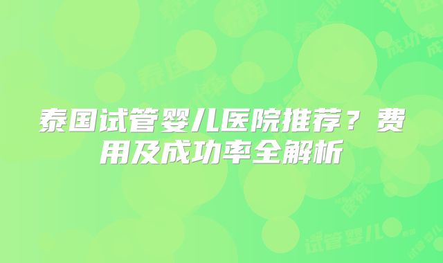 泰国试管婴儿医院推荐？费用及成功率全解析