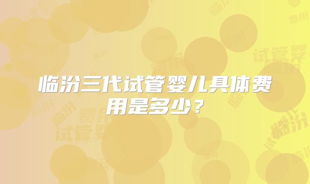 临汾三代试管婴儿具体费用是多少？