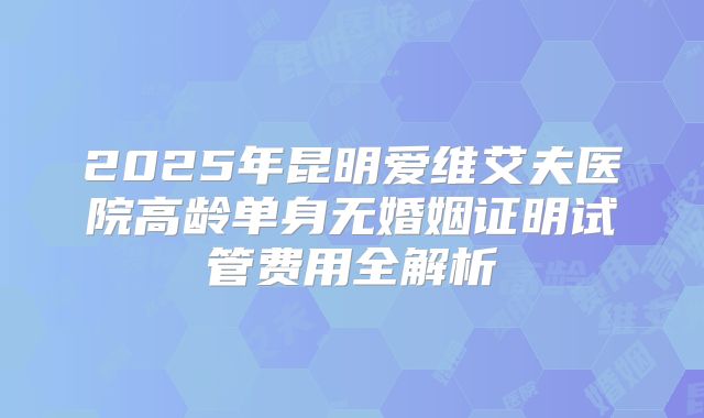 2025年昆明爱维艾夫医院高龄单身无婚姻证明试管费用全解析