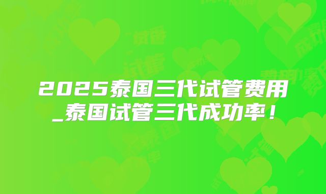 2025泰国三代试管费用_泰国试管三代成功率！