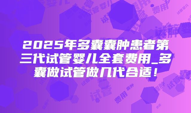 2025年多囊囊肿患者第三代试管婴儿全套费用_多囊做试管做几代合适！