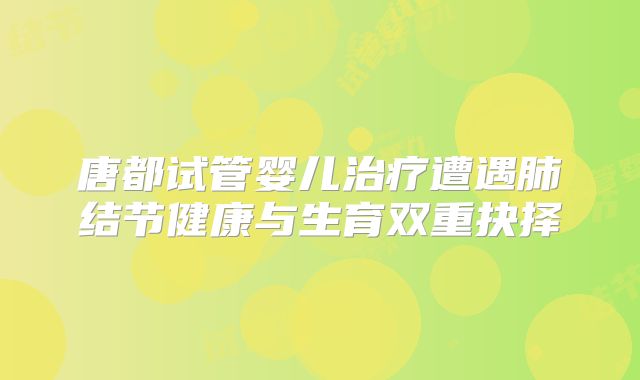 唐都试管婴儿治疗遭遇肺结节健康与生育双重抉择