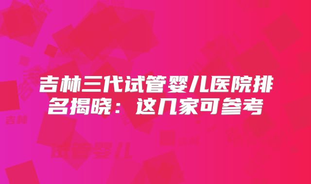 吉林三代试管婴儿医院排名揭晓：这几家可参考